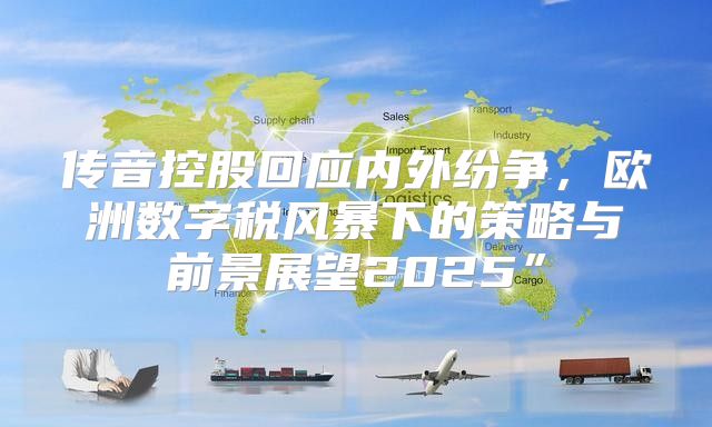 传音控股回应内外纷争，欧洲数字税风暴下的策略与前景展望2025”
