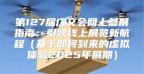 第127届广交会网上参展指南：引领线上展览新航程基于即将到来的虚拟体验2025年展期