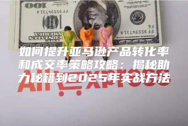 如何提升亚马逊产品转化率和成交率策略攻略：揭秘助力秘籍到2025年实战方法