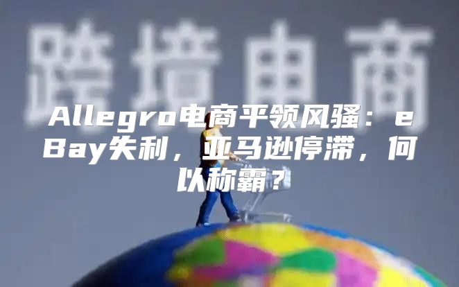 Allegro电商平领风骚：eBay失利，亚马逊停滞，何以称霸？
