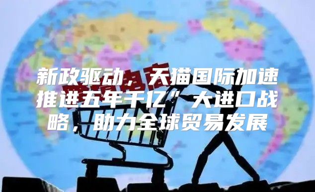 新政驱动，天猫国际加速推进五年千亿”大进口战略，助力全球贸易发展
