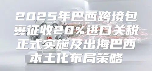 2025年巴西跨境包裹征收20%进口关税正式实施及出海巴西本土化布局策略