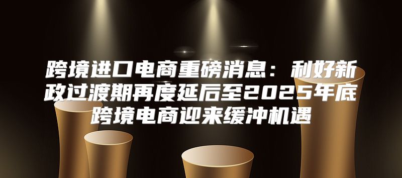 跨境进口电商重磅消息：利好新政过渡期再度延后至2025年底跨境电商迎来缓冲机遇