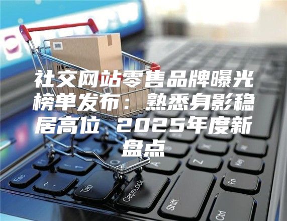 社交网站零售品牌曝光榜单发布：熟悉身影稳居高位 2025年度新盘点