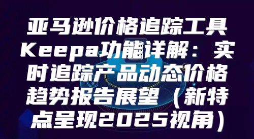 亚马逊价格追踪工具Keepa功能详解：实时追踪产品动态价格趋势报告展望新特点呈现2025视角