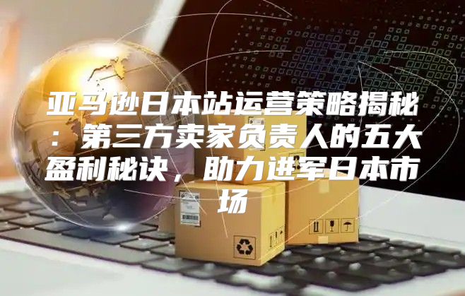 亚马逊日本站运营策略揭秘：第三方卖家负责人的五大盈利秘诀，助力进军日本市场