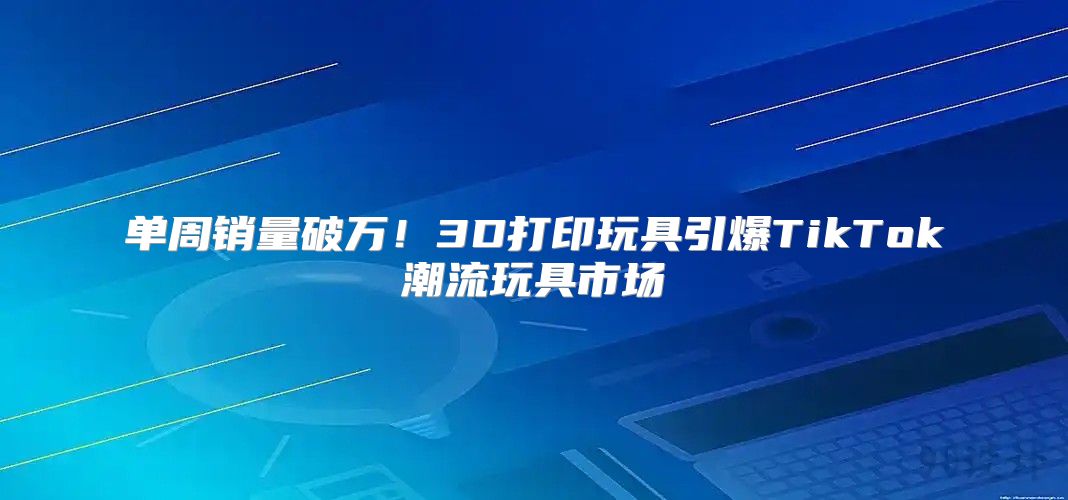 单周销量破万！3D打印玩具引爆TikTok潮流玩具市场