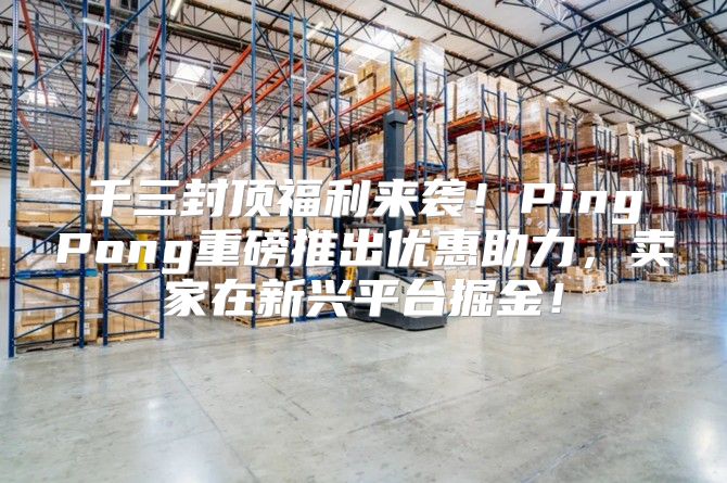 千三封顶福利来袭！PingPong重磅推出优惠助力，卖家在新兴平台掘金！