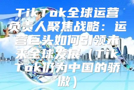 TikTok全球运营负责人聚焦战略：运营巨头如何引领未来全球发展TikTok仍为中国的骄傲