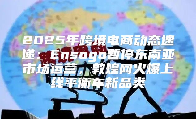 2025年跨境电商动态速递：Ensogo暂停东南亚市场运营，敦煌网火爆上线平衡车新品类