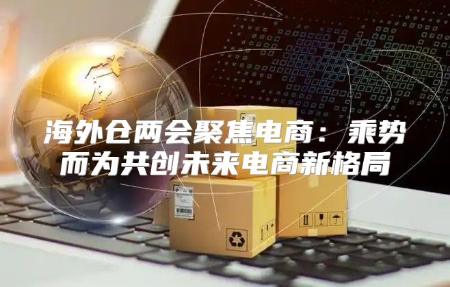 海外仓两会聚焦电商：乘势而为共创未来电商新格局