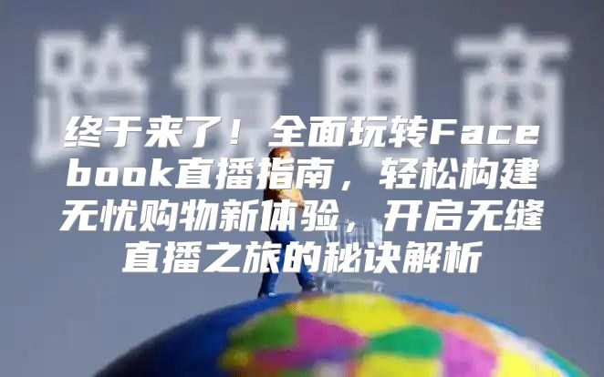 终于来了！全面玩转Facebook直播指南，轻松构建无忧购物新体验，开启无缝直播之旅的秘诀解析