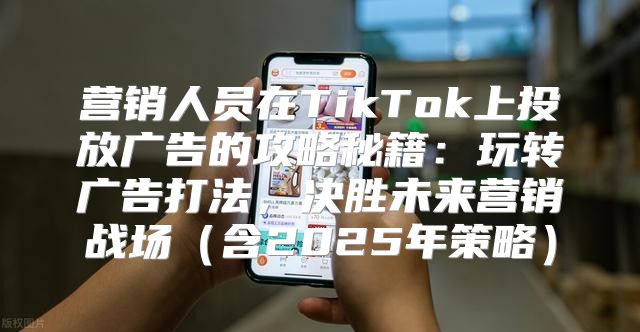 营销人员在TikTok上投放广告的攻略秘籍：玩转广告打法，决胜未来营销战场含2025年策略
