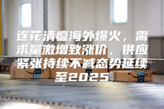 连花清瘟海外爆火，需求量激增致涨价，供应紧张持续不减态势延续至2025