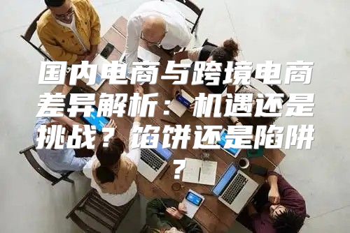 国内电商与跨境电商差异解析：机遇还是挑战？馅饼还是陷阱？
