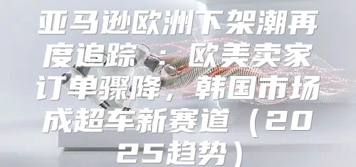 亚马逊欧洲下架潮再度追踪②：欧美卖家订单骤降，韩国市场成超车新赛道2025趋势