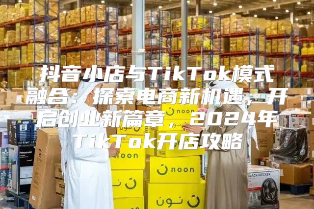 抖音小店与TikTok模式融合：探索电商新机遇，开启创业新篇章，2025年TikTok开店攻略