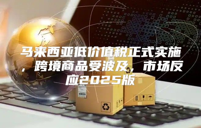 马来西亚低价值税正式实施，跨境商品受波及，市场反应2025版