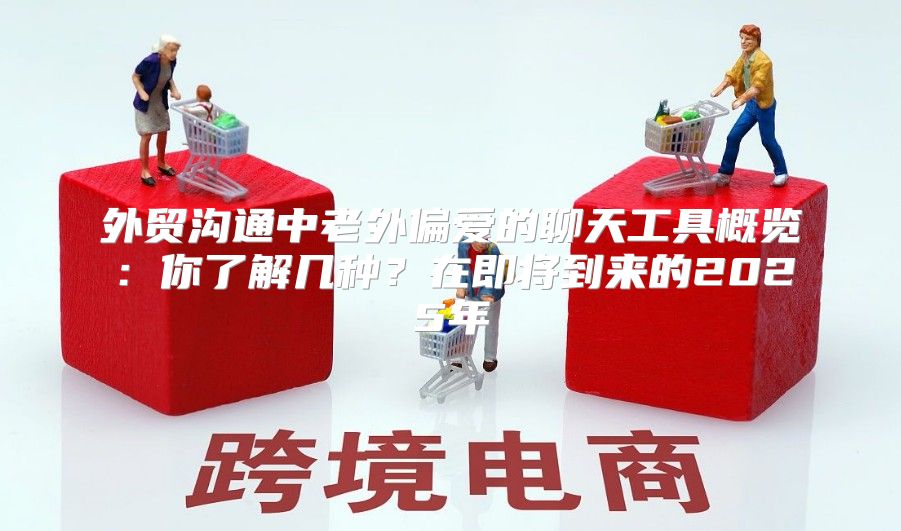 外贸沟通中老外偏爱的聊天工具概览：你了解几种？在即将到来的2025年
