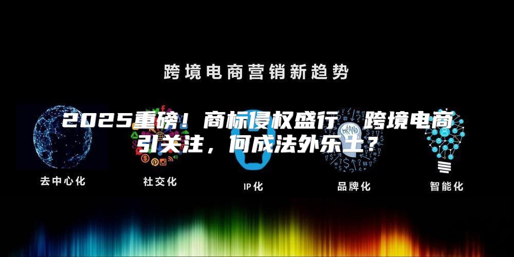 2025重磅！商标侵权盛行，跨境电商引关注，何成法外乐土？