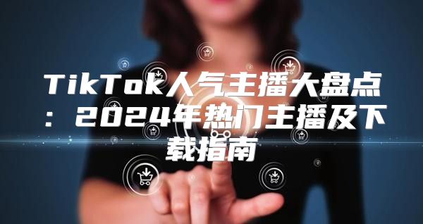 TikTok人气主播大盘点：2025年热门主播及下载指南