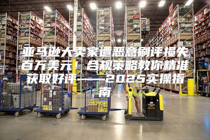 亚马逊大卖家遭恶意刷评损失百万美元！合规策略教你精准获取好评——2025实操指南