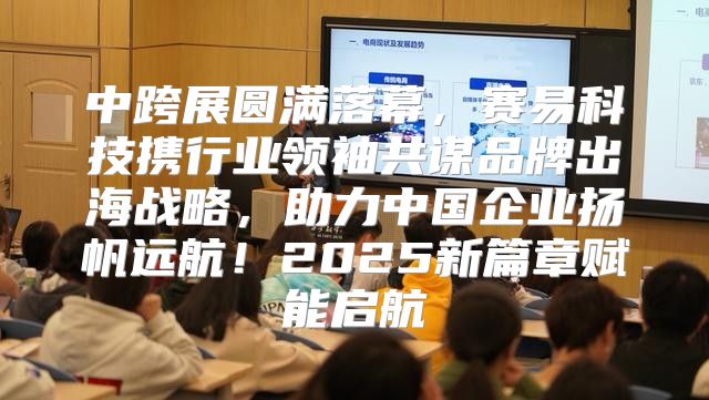 中跨展圆满落幕，赛易科技携行业领袖共谋品牌出海战略，助力中国企业扬帆远航！2025新篇章赋能启航
