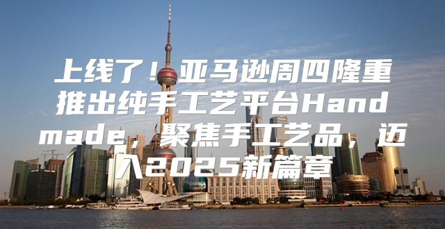 上线了！亚马逊周四隆重推出纯手工艺平台Handmade，聚焦手工艺品，迈入2025新篇章
