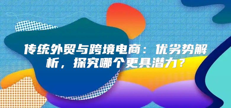 传统外贸与跨境电商：优劣势解析，探究哪个更具潜力？