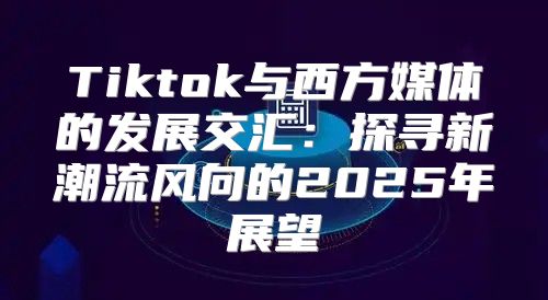 Tiktok与西方媒体的发展交汇：探寻新潮流风向的2025年展望