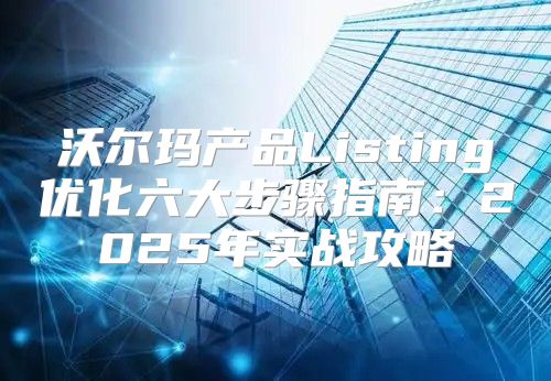 沃尔玛产品Listing优化六大步骤指南：2025年实战攻略