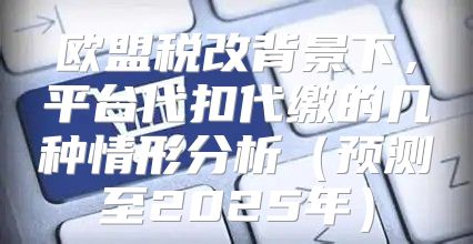 欧盟税改背景下，平台代扣代缴的几种情形分析预测至2025年
