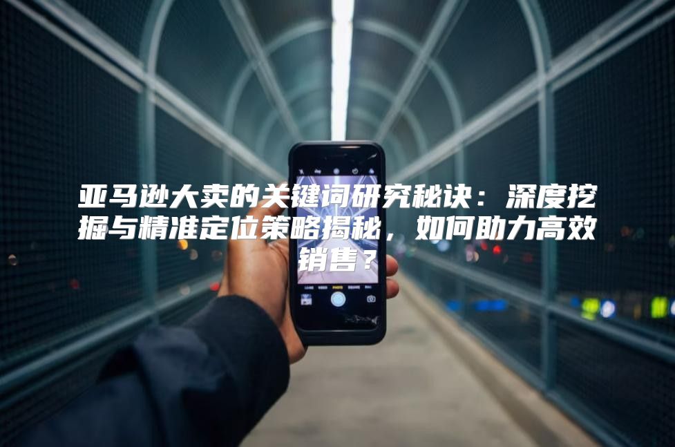 亚马逊大卖的关键词研究秘诀：深度挖掘与精准定位策略揭秘，如何助力高效销售？