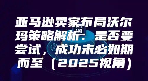 亚马逊卖家布局沃尔玛策略解析：是否要尝试，成功未必如期而至2025视角