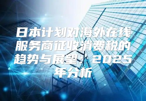 日本计划对海外在线服务商征收消费税的趋势与展望：2025年分析