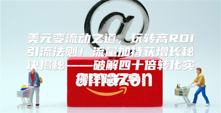 美元变流动之道，玩转高ROI引流法则！流量加持获增长秘诀揭秘——破解四十倍转化实操经验分享！