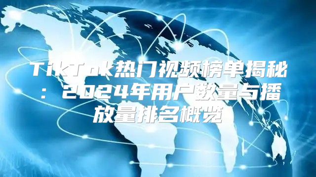 TikTok热门视频榜单揭秘：2025年用户数量与播放量排名概览