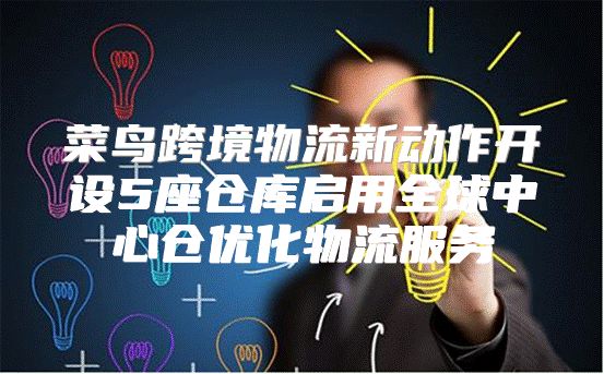 菜鸟跨境物流新动作开设5座仓库启用全球中心仓优化物流服务