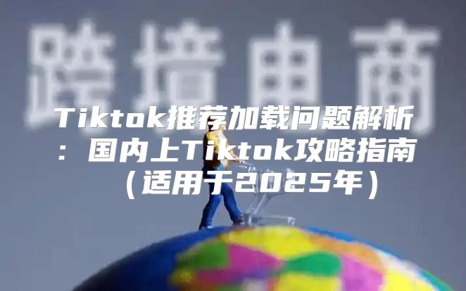 Tiktok推荐加载问题解析：国内上Tiktok攻略指南适用于2025年