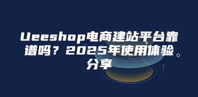 Ueeshop电商建站平台靠谱吗？2025年使用体验分享