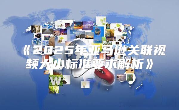 2025年亚马逊关联视频大小标准要求解析