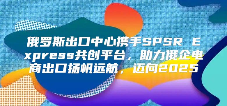 俄罗斯出口中心携手SPSR Express共创平台，助力俄企电商出口扬帆远航，迈向2025
