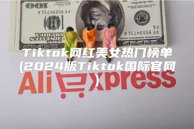 Tiktok网红美女热门榜单(2025版Tiktok国际官网)