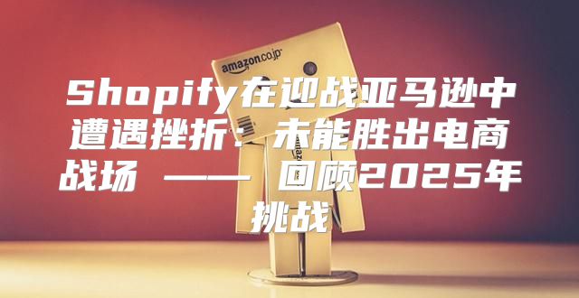 Shopify在迎战亚马逊中遭遇挫折：未能胜出电商战场 —— 回顾2025年挑战