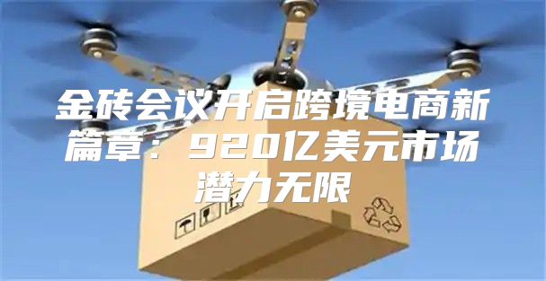 金砖会议开启跨境电商新篇章：920亿美元市场潜力无限