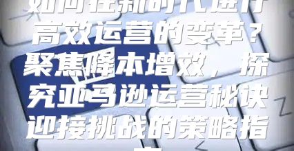 如何在新时代进行高效运营的变革？聚焦降本增效，探究亚马逊运营秘诀迎接挑战的策略指南