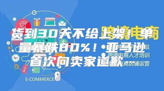 货到30天不给上架！单量暴跌80%！亚马逊首次向卖家道歉…