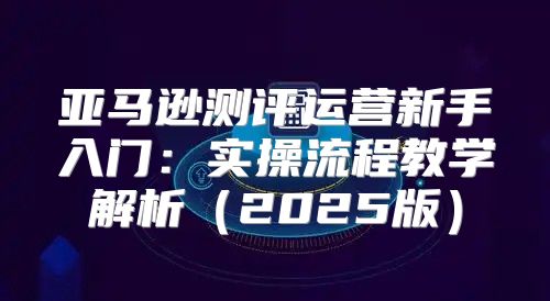 亚马逊测评运营新手入门：实操流程教学解析2025版