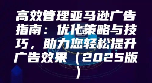 高效管理亚马逊广告指南：优化策略与技巧，助力您轻松提升广告效果2025版