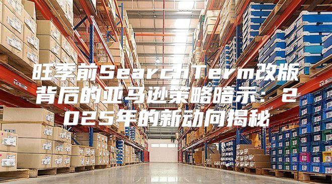 旺季前SearchTerm改版背后的亚马逊策略暗示：2025年的新动向揭秘